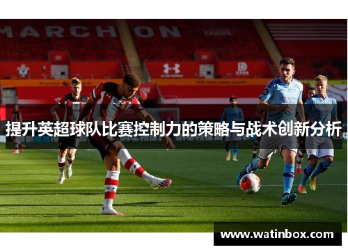 提升英超球队比赛控制力的策略与战术创新分析